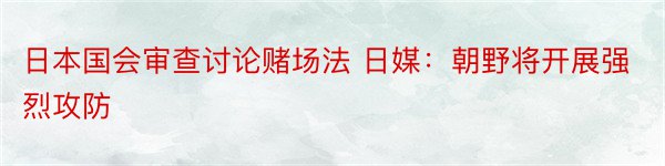 日本国会审查讨论赌场法 日媒：朝野将开展强烈攻防