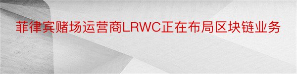 菲律宾赌场运营商LRWC正在布局区块链业务