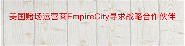 美国赌场运营商EmpireCity寻求战略合作伙伴