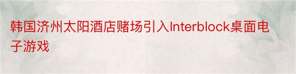 韩国济州太阳酒店赌场引入Interblock桌面电子游戏