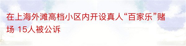 在上海外滩高档小区内开设真人“百家乐”赌场 15人被公诉