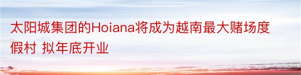 太阳城集团的Hoiana将成为越南最大赌场度假村 拟年底开业