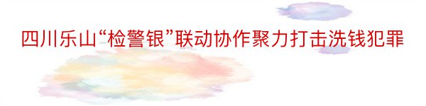 四川乐山“检警银”联动协作聚力打击洗钱犯罪