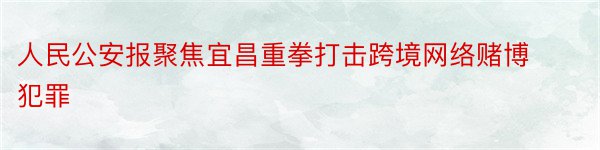 人民公安报聚焦宜昌重拳打击跨境网络赌博犯罪