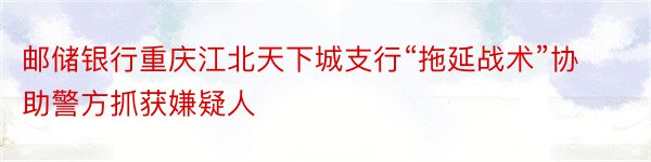 邮储银行重庆江北天下城支行“拖延战术”协助警方抓获嫌疑人