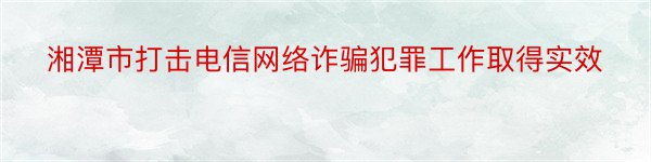 湘潭市打击电信网络诈骗犯罪工作取得实效