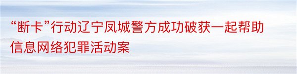 “断卡”行动辽宁凤城警方成功破获一起帮助信息网络犯罪活动案
