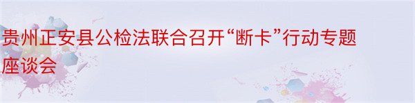 贵州正安县公检法联合召开“断卡”行动专题座谈会