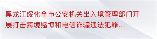 黑龙江绥化全市公安机关出入境管理部门开展打击跨境赌博和电信诈骗违法犯罪…