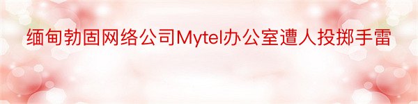 缅甸勃固网络公司Mytel办公室遭人投掷手雷