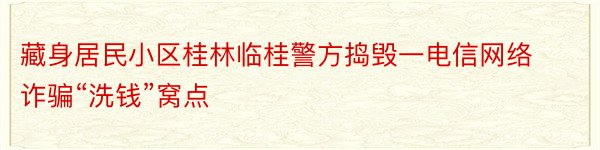 藏身居民小区桂林临桂警方捣毁一电信网络诈骗“洗钱”窝点