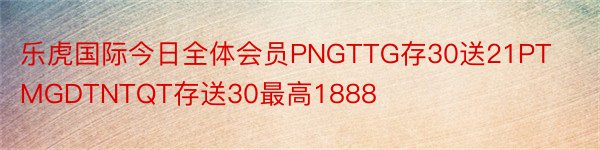 乐虎国际今日全体会员PNGTTG存30送21PTMGDTNTQT存送30最高1888